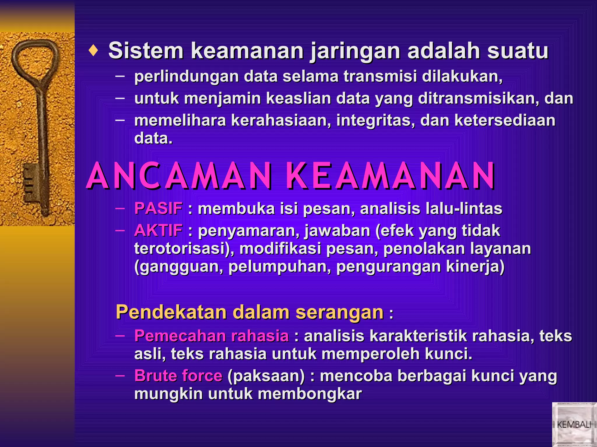 ♦ Sistem keamanan jaringan adalah suatu
  –   perlindungan data selama transmisi dilakukan,
  –   untuk menjamin keaslian data yang ditransmisikan, dan
  –   memelihara kerahasiaan, integritas, dan ketersediaan
      data.

ANC AMAN K E AMANAN
  – PASIF : membuka isi pesan, analisis lalu-lintas
  – AKTIF : penyamaran, jawaban (efek yang tidak
    terotorisasi), modifikasi pesan, penolakan layanan
    (gangguan, pelumpuhan, pengurangan kinerja)

  Pendekatan dalam serangan :
  – Pemecahan rahasia : analisis karakteristik rahasia, teks
    asli, teks rahasia untuk memperoleh kunci.
  – Brute force (paksaan) : mencoba berbagai kunci yang
    mungkin untuk membongkar
 