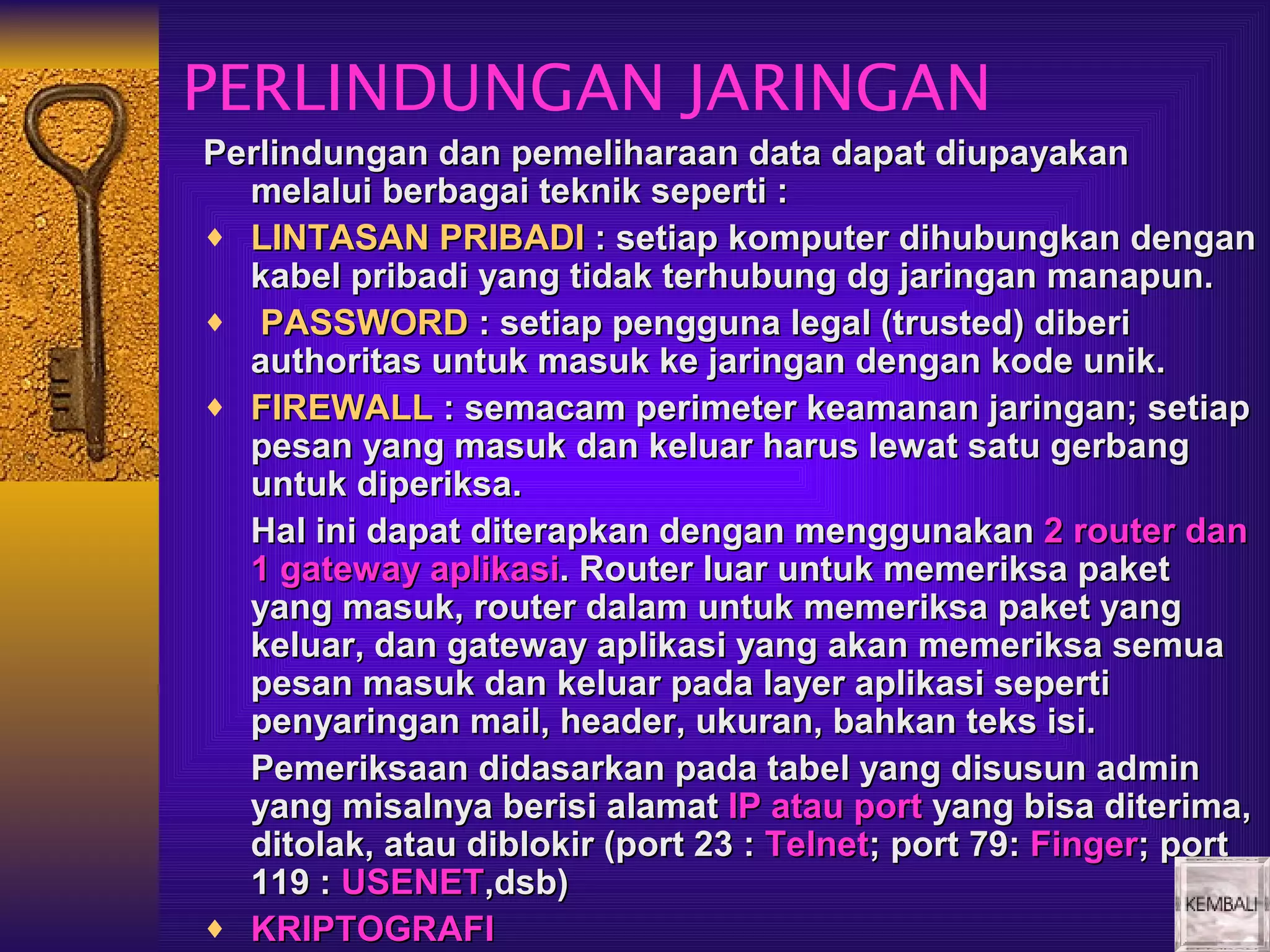 PERLINDUNGAN JARINGAN
Perlindungan dan pemeliharaan data dapat diupayakan
  melalui berbagai teknik seperti :
♦ LINTASAN PRIBADI : setiap komputer dihubungkan dengan
  kabel pribadi yang tidak terhubung dg jaringan manapun.
♦ PASSWORD : setiap pengguna legal (trusted) diberi
  authoritas untuk masuk ke jaringan dengan kode unik.
♦ FIREWALL : semacam perimeter keamanan jaringan; setiap
  pesan yang masuk dan keluar harus lewat satu gerbang
  untuk diperiksa.
  Hal ini dapat diterapkan dengan menggunakan 2 router dan
  1 gateway aplikasi. Router luar untuk memeriksa paket
  yang masuk, router dalam untuk memeriksa paket yang
  keluar, dan gateway aplikasi yang akan memeriksa semua
  pesan masuk dan keluar pada layer aplikasi seperti
  penyaringan mail, header, ukuran, bahkan teks isi.
  Pemeriksaan didasarkan pada tabel yang disusun admin
  yang misalnya berisi alamat IP atau port yang bisa diterima,
  ditolak, atau diblokir (port 23 : Telnet; port 79: Finger; port
  119 : USENET,dsb)
♦ KRIPTOGRAFI
 