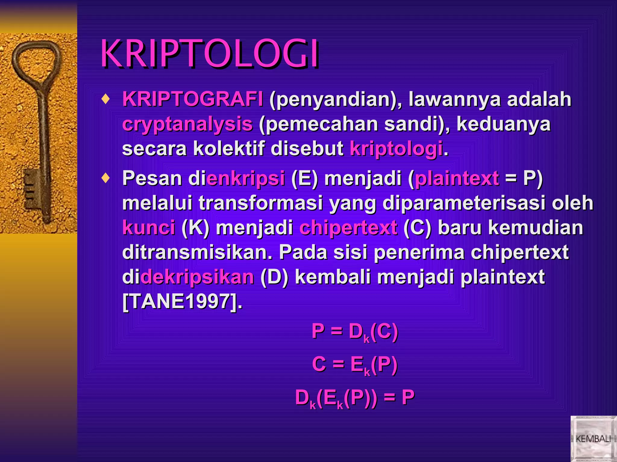 KRIPTOLOGI
♦ KRIPTOGRAFI (penyandian), lawannya adalah
  cryptanalysis (pemecahan sandi), keduanya
  secara kolektif disebut kriptologi.
♦ Pesan dienkripsi (E) menjadi (plaintext = P)
  melalui transformasi yang diparameterisasi oleh
  kunci (K) menjadi chipertext (C) baru kemudian
  ditransmisikan. Pada sisi penerima chipertext
  didekripsikan (D) kembali menjadi plaintext
  [TANE1997].
                      P = Dk(C)
                     C = Ek(P)
                   Dk(Ek(P)) = P
 