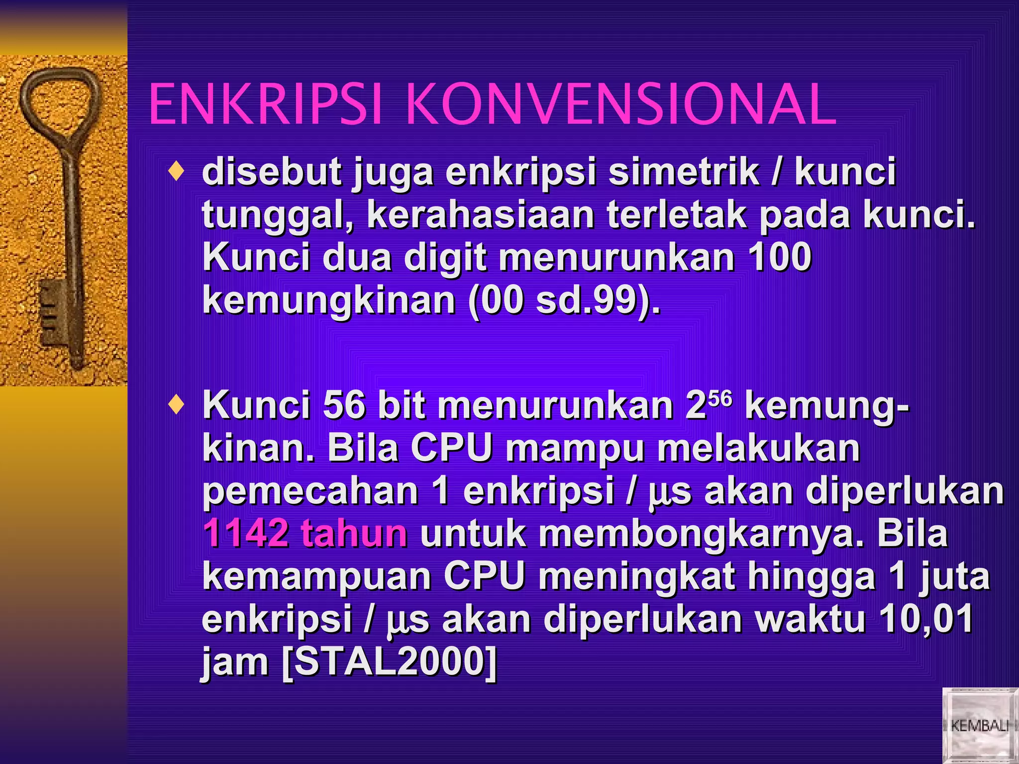 ENKRIPSI KONVENSIONAL
♦ disebut juga enkripsi simetrik / kunci
  tunggal, kerahasiaan terletak pada kunci.
  Kunci dua digit menurunkan 100
  kemungkinan (00 sd.99).

♦ Kunci 56 bit menurunkan 256 kemung-
  kinan. Bila CPU mampu melakukan
  pemecahan 1 enkripsi / µs akan diperlukan
  1142 tahun untuk membongkarnya. Bila
  kemampuan CPU meningkat hingga 1 juta
  enkripsi / µs akan diperlukan waktu 10,01
  jam [STAL2000]
 