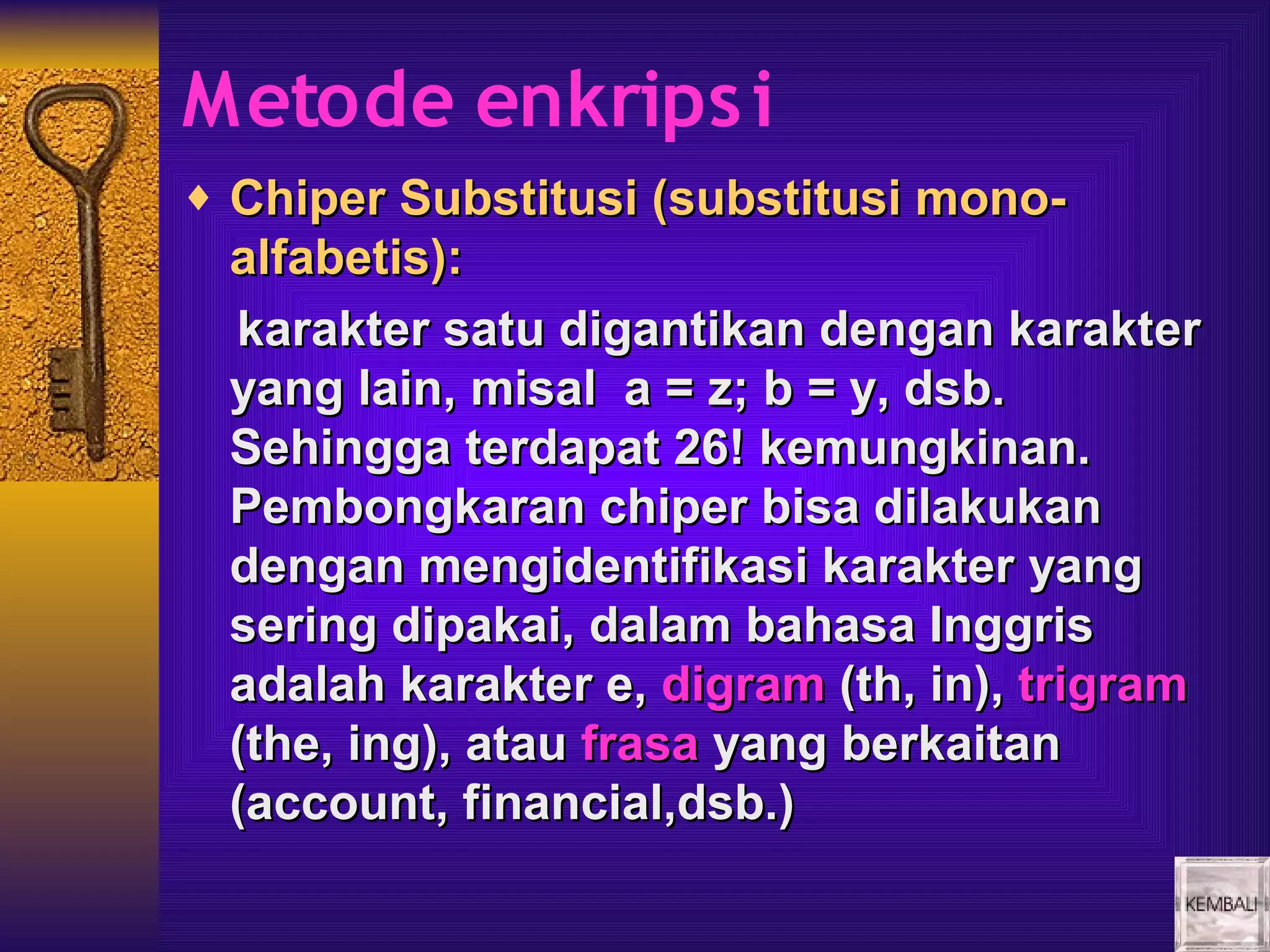 Metode enkrips i
♦ Chiper Substitusi (substitusi mono-
 alfabetis):
 karakter satu digantikan dengan karakter
 yang lain, misal a = z; b = y, dsb.
 Sehingga terdapat 26! kemungkinan.
 Pembongkaran chiper bisa dilakukan
 dengan mengidentifikasi karakter yang
 sering dipakai, dalam bahasa Inggris
 adalah karakter e, digram (th, in), trigram
 (the, ing), atau frasa yang berkaitan
 (account, financial,dsb.)
 