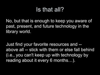 Is that all?
No, but that is enough to keep you aware of
past, present, and future technology in the
library world.
Just find your favorite resources and --
above all -- stick with them or else fall behind
(i.e., you can't keep up with technology by
reading about it every 6 months…).
 