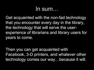 In sum…
Get acquainted with the non-fad technology
that you encounter every day in the library,
the technology that will serve the user-
experience of librarians and library users for
years to come.
Then you can get acquainted with
Facebook, 3-D printers, and whatever other
technology comes our way…because it will.
 