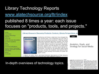 Library Technology Reports
www.alatechsource.org/ltr/index
published 8 times a year: each issue
focuses on "products, tools, and projects."
In-depth overviews of technology topics.
 