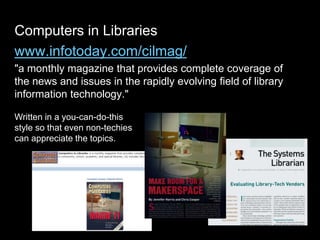 Computers in Libraries
www.infotoday.com/cilmag/
"a monthly magazine that provides complete coverage of
the news and issues in the rapidly evolving field of library
information technology."
Written in a you-can-do-this
style so that even non-techies
can appreciate the topics.
 