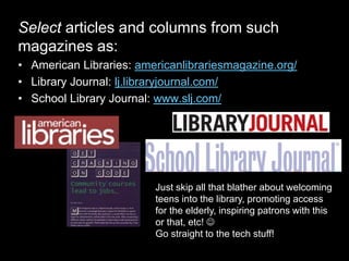 Select articles and columns from such
magazines as:
• American Libraries: americanlibrariesmagazine.org/
• Library Journal: lj.libraryjournal.com/
• School Library Journal: www.slj.com/
Just skip all that blather about welcoming
teens into the library, promoting access
for the elderly, inspiring patrons with this
or that, etc! 
Go straight to the tech stuff!
 