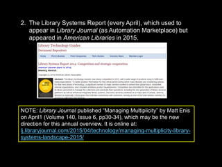 2. The Library Systems Report (every April), which used to
appear in Library Journal (as Automation Marketplace) but
appeared in American Libraries in 2015.
NOTE: Library Journal published “Managing Multiplicity” by Matt Enis
on April1 (Volume 140, Issue 6, pp30-34), which may be the new
direction for this annual overview. It is online at:
lj.libraryjournal.com/2015/04/technology/managing-multiplicity-library-
systems-landscape-2015/
 