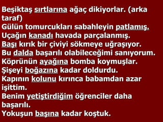 Beşiktaş  sırtlarına  ağaç dikiyorlar. (arka taraf) Gülün tomurcukları sabahleyin  patlamış. Uçağın  kanadı  havada parçalanmış. Başı  kırık bir çiviyi sökmeye uğraşıyor. Bu  dalda  başarılı olabileceğimi sanıyorum. Köprünün  ayağına  bomba koymuşlar. Şişeyi  boğazına  kadar doldurdu. Kapının  kolunu  kırınca babamdan azar işittim. Benim  yetiştirdiğim  öğrenciler daha başarılı. Yokuşun  başına  kadar koştuk. 