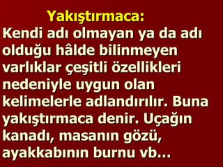 Yakıştırmaca:  Kendi adı olmayan ya da adı olduğu hâlde bilinmeyen varlıklar çeşitli özellikleri nedeniyle uygun olan kelimelerle adlandırılır. Buna yakıştırmaca denir. Uçağın kanadı, masanın gözü, ayakkabının burnu vb… 
