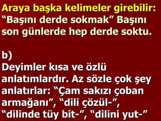 Araya başka kelimeler girebilir:   “Başını derde sokmak” Başını son günlerde hep derde soktu.   b)  Deyimler kısa ve özlü anlatımlardır. Az sözle çok şey anlatırlar: “Çam sakızı çoban armağanı”, “dili çözül-”, “dilinde tüy bit-”, “dilini yut-” 