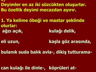 c)  Deyimler en az iki sözcükten oluşurlar. Bu özellik deyimi mecazdan ayırır.    1. Ya kelime öbeği ve mastar şeklinde olurlar:   ağzı açık,  kulağı delik,  eli uzun,  kaşla göz arasında,  bulanık suda balık avla-, dikiş tutturama-  can kulağı ile dinle-, köprüleri at-  