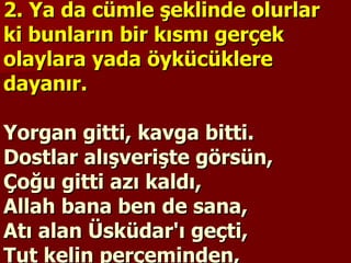 2. Ya da cümle şeklinde olurlar ki bunların bir kısmı gerçek olaylara yada öykücüklere dayanır.   Yorgan gitti, kavga bitti. Dostlar alışverişte görsün,  Çoğu gitti azı kaldı,  Allah bana ben de sana,  Atı alan Üsküdar'ı geçti,  Tut kelin perçeminden,  