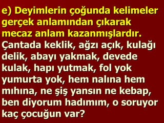 e) Deyimlerin çoğunda kelimeler gerçek anlamından çıkarak mecaz anlam kazanmışlardır.  Çantada keklik, ağzı açık, kulağı delik, abayı yakmak, devede kulak, hapı yutmak, fol yok yumurta yok, hem nalına hem mıhına, ne şiş yansın ne kebap, ben diyorum hadımım, o soruyor kaç çocuğun var?  