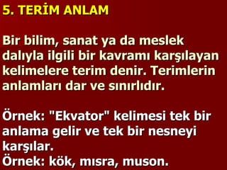5. TERİM ANLAM   Bir bilim, sanat ya da meslek dalıyla ilgili bir kavramı karşılayan kelimelere terim denir. Terimlerin anlamları dar ve sınırlıdır.    Örnek: "Ekvator" kelimesi tek bir anlama gelir ve tek bir nesneyi karşılar. Örnek: kök, mısra, muson. 