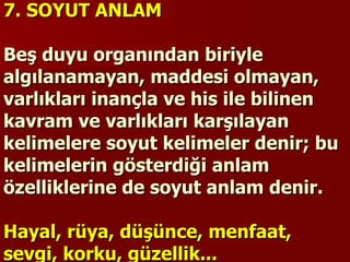 7. SOYUT ANLAM   Beş duyu organından biriyle algılanamayan, maddesi olmayan, varlıkları inançla ve his ile bilinen kavram ve varlıkları karşılayan kelimelere soyut kelimeler denir; bu kelimelerin gösterdiği anlam özelliklerine de soyut anlam denir.   Hayal, rüya, düşünce, menfaat, sevgi, korku, güzellik... 