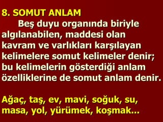 8. SOMUT ANLAM   Beş duyu organında biriyle algılanabilen, maddesi olan kavram ve varlıkları karşılayan kelimelere somut kelimeler denir; bu kelimelerin gösterdiği anlam özelliklerine de somut anlam denir.   Ağaç, taş, ev, mavi, soğuk, su, masa, yol, yürümek, koşmak... 