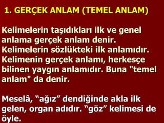   1. GERÇEK ANLAM (TEMEL ANLAM)   Kelimelerin taşıdıkları ilk ve genel anlama gerçek anlam denir. Kelimelerin sözlükteki ilk anlamıdır. Kelimenin gerçek anlamı, herkesçe bilinen yaygın anlamıdır. Buna "temel anlam" da denir.    Meselâ, “ağız” dendiğinde akla ilk gelen, organ adıdır. “göz” kelimesi de öyle.   