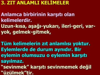 3. ZIT ANLAMLI KELİMELER   Anlamca birbirinin karşıtı olan kelimelerdir.  Uzun-kısa, aşağı-yukarı, ileri-geri, var-yok, gelmek-gitmek,    Tüm kelimelerin zıt anlamlısı yoktur. Eylemlerde de durum aynıdır. Bir eylemin olumsuzu o eylemin karşıtı sayılmaz.   “sevinmek” karşıtı sevinmemek değil “üzülmek”tir. 