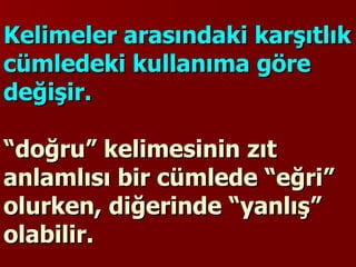 Kelimeler arasındaki karşıtlık cümledeki kullanıma göre değişir.  “doğru” kelimesinin zıt anlamlısı bir cümlede “eğri” olurken, diğerinde “yanlış” olabilir. 