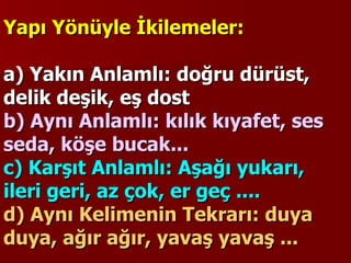Yapı Yönüyle İkilemeler:   a) Yakın Anlamlı: doğru dürüst, delik deşik, eş dost b) Aynı Anlamlı: kılık kıyafet, ses seda, köşe bucak...  c) Karşıt Anlamlı: Aşağı yukarı, ileri geri, az çok, er geç ....  d) Aynı Kelimenin Tekrarı: duya duya, ağır ağır, yavaş yavaş ...   