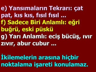 e) Yansımaların Tekrarı: çat pat, kıs kıs, fısıl fısıl ...   f) Sadece Biri Anlamlı: eğri buğrü, eski püskü g) Yarı Anlamlı: eciş bücüş, ıvır zıvır, abur cubur ...    İkilemelerin arasına hiçbir noktalama işareti konulamaz.   