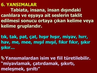 6. YANSIMALAR    Tabiata, insana, insan dışındaki canlılara ve eşyaya ait seslerin taklit edilmesi sonucu ortaya çıkan kelime veya kelime gruplarıdır.    tık, tak, pat, çat, hışır hışır, miyav, hırr, hav, me, mee, mışıl mışıl, fıkır fıkır, şıkır şıkır...    Yansımalardan isim ve fiil türetilebilir.  “miyavlamak, çatırdamak, şıkırtı, meleşmek, şırıltı” 