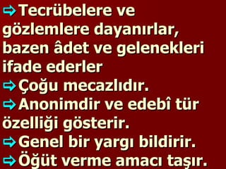  Tecrübelere ve gözlemlere dayanırlar, bazen âdet ve gelenekleri ifade ederler  Çoğu mecazlıdır.   Anonimdir ve edebî tür özelliği gösterir.   Genel bir yargı bildirir.   Öğüt verme amacı taşır.  