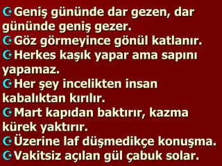  Geniş gününde dar gezen, dar gününde geniş gezer.  Göz görmeyince gönül katlanır.  Herkes kaşık yapar ama sapını yapamaz.  Her şey incelikten insan kabalıktan kırılır.  Mart kapıdan baktırır, kazma kürek yaktırır.  Üzerine laf düşmedikçe konuşma.  Vakitsiz açılan gül çabuk solar. 