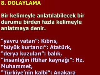 8. DOLAYLAMA   Bir kelimeyle anlatılabilecek bir durumu birden fazla kelimeyle anlatmaya denir.    “yavru vatan”: Kıbrıs,  “büyük kurtarıcı”: Atatürk,  “derya kuzuları”: balık,  “insanlığın iftihar kaynağı”: Hz. Muhammet,  “Türkiye’nin kalbi”: Anakara   