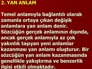 2. YAN ANLAM   Temel anlamıyla bağlantılı olarak zamanla ortaya çıkan değişik anlamlara yan anlam denir. Sözcüğün gerçek anlamının dışında, ancak gerçek anlamıyla az çok yakınlık taşıyan yeni anlamlar kazanması yan anlamı oluşturur. Bir sözcüğün yan anlam kazanmasında genellikle yakıştırma ve benzerlik ilgisi etkili olmaktadır. 