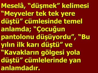 Meselâ, “düşmek” kelimesi “Meyveler tek tek yere düştü” cümlesinde temel anlamda; “Çocuğun pantolonu düşüyordu”, “Bu yılın ilk karı düştü” ve “Kavakların gölgesi yola düştü” cümlelerinde yan anlamdadır.  