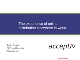 The experience of online
distribution elsewhere in world
Kevin Pledge
CEO and Founder
Acceptiv Inc
Acceptiv Confidential
 