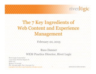 The 7 Key Ingredients of
                Web Content and Experience
                      Management
                                                     February 20, 2013

                                         Russ Danner
                                WEM Practice Director, Rivet Logic
Rivet Logic Corporation
11410 Isaac Newton Square N.
Suite 210
Reston, VA 20190
Ph: 703.955.3480 Fax: 703.234.7711
Copyright © 2013. Rivet Logic Corporation. All rights reserved.   1      ARTISANS OF OPEN SOURCE
 
