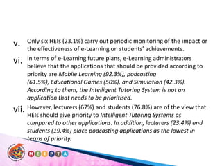 Only six HEIs (23.1%) carry out periodic monitoring of the impact or the effectiveness of e-Learning on students’ achievements. In terms of e-Learning future plans, e-Learning administrators believe that the applications that should be provided according to priority are Mobile Learning (92.3%), podcasting (61.5%), Educational Games (50%), and Simulation (42.3%). According to them, the Intelligent Tutoring System is not an application that needs to be prioritised. However, lecturers (67%) and students (76.8%) are of the view that HEIs should give priority to Intelligent Tutoring Systems as compared to other applications. In addition, lecturers (23.4%) and students (19.4%) place podcasting applications as the lowest in terms of priority.