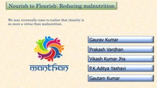 Nourish to Flourish: Reducing malnutrition
Gaurav Kumar
Prakash Vardhan
Vikash Kumar Jha
P.K.Aditya Yashavi
Gautam Kumar
We may eventually come to realize that chastity is
no more a virtue than malnutrition.
 