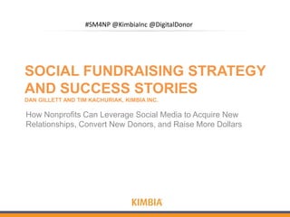 #SM4NP @KimbiaInc @DigitalDonor




SOCIAL FUNDRAISING STRATEGY
AND SUCCESS STORIES
DAN GILLETT AND TIM KACHURIAK, KIMBIA INC.

How Nonprofits Can Leverage Social Media to Acquire New
Relationships, Convert New Donors, and Raise More Dollars
 