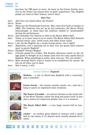 100
Unit 4
has been for 700 years or more. As home to the Crown Jewels, secu-
rity at the Tower has always been of great importance. Yes, English
people are fond of their history, aren’t they?
Part Two
Ann: And have you heard about the Proms?
Steve: Never.
Ann: These are the Promenade Concerts. They were first held in London in
1895. The tradition was set up by the conductor, Sir Henry Wood.
Interestingly, in those days the audience walked or “promenaded”
during the performance.
Steve: And nowadays the festival is held at the Royal Albert Hall.
Ann: Today, it is more usual to sit or stand. The Royal Albert Hall features
classical music, jazz, world music and other music styles.
Steve: I see. So the English are a music-loving nation. Am I right?
Ann: Absolutely, and a sporting one at that. Can you guess what summer
sport is purely English?
Steve: Football? Tennis? Rugby?
Ann: Unlucky guess! It’s cricket. The Sunday afternoon match on the vil-
lage green is thought of as a dream come true for many sports fans in
England. When something is unfair, they even say, “It’s not cricket.”
Steve: How exciting! That’s what it means to be competitive by nature. Do
tell me all when you’re back.
Ann: Don’t worry, I will.
Across Cultures: England
Durham – a city in North-east England with a university
and a cathedral.
Crown Jewels – the crowns, swords, jewels, etc., worn by a
king or queen on important state occasions.
The Tower of London – an ancient fortress on the north side
of the River Thames, where the king and queen lived. It was
also a prison for important people; now it is a museum.
The Royal Albert Hall – a very large concert hall in Lon-
don.
cricket – an outdoor game played in summer with a small
ball by two teams of 11 players each, usually dressed all in
white.
 