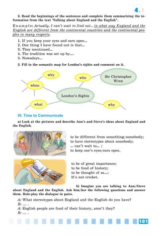 101
4.1
2. Read the beginnings of the sentences and complete them summarizing the in-
formation from the text ‘Talking about England and the English”.
E x a m p l e: Actually, I can’t wait to find out... in what way England and they
English are different from the continental countries and the continental peo-p
ples in many respectsp y p .
1. If you keep your eyes and ears open…
2. One thing I have found out is that…
3. They mentioned…
4. The tradition was set up by….
5. Nowadays…
3. Fill in the semantic map for London’s sights and comment on it.
London’s Sights
Sir Christopher
Wren
when
what
why
why
who
VI. Time to Communicate
a) Look at the pictures and describe Ann’s and Steve’s ideas about England and
the English.
to be different from something/somebody;
to have stereotypes about somebody;
… can’t wait to… ;
to keep one’s eyes/ears open.
to be of great importance;
to be fond of history;
to be thought of as…;
It’s not cricket.
b) Imagine you are talking to Ann/Steve
about England and the English. Ask him/her the following questions and answer
them. Role-play the dialogue in pairs.
A: What stereotypes about England and the English do you have?
B: ... .
A: English people are fond of their history, aren’t they?
B: ... .
 