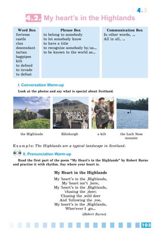 103
4.2
4.2. My heart’s in the Highlands
Word Box
fortress
castle
clan
descendant
tartan
bagpipes
kilt
to defend
to invade
to defeat
Phrase Box
to belong to somebody
to let somebody know
to have a title
to recognize somebody by/as…
to be known to the world as…
Communication Box
In other words, …
All in all, …
I. Conversation Warm-up
Look at the photos and say what is special about Scotland.
the Highlands Edinburgh a kilt the Loch Ness
monster
E x a m p l e: The Highlands are a typical landscape in Scotland.
II. Pronunciation Warm-up
Read the first part of the poem “My Heart’s in the Highlands” by Robert Burns
and practise it with rhythm. Say where your heart is.
My Heart in the Highlands
My 'heart’s in the
`
Highlands,
``My 'heart isn’t
`
here,
``My 'heart’s in the
`
Highlands,
``'chasing the
`
deer;
`'Chasing the
`
wild deer
`And 'following the
`
roe,
``My heart’s in the
`
Highlands,
``Wher'ever I
`
go…
``
(Robert Burns)
 