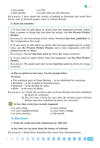 105
4.2
 this week;  on TV;
 this month;  on the radio/on the Internet.
E x a m p l e: I have heard the results of polling in Scotland this week. Over
53 per cent of Scottish people voted to remain British.
2. Read and remember.
1. If you want to talk about an action that has happened recently rather
than a person or thing that has done the action, use the Present Perfect
Passive.
E x a m p l e: An interesting article about Scotland has been published in
The Independent this week.
2. If you want to talk about an action that has been happening for a long
time, use the Present Perfect Passive and a time expression with the
preposition for or since.
E x a m p l e: Tartan has been worn by Scots for many centuries.
3. If you want to report about what has happened, use the Past Perfect
Passive.
E x a m p l e: The guide said that tartan had been worn by Scots for many
centuries.
a) Play an opinion-or-fact game. Use the prompts below.
Prompts:
 The northern part of Great Britain – to be inhabited for centuries.
 Scotland – to be invaded by Scandinavians.
 Scotland – to be divided by clans.
 Kilts – to be worn by Scots.
E x a m p l e: A: I think the northern part of Great Britain has been inhabited
by Scots for centuries.
B: Yes, it’s true. I know for sure that the northern part of Great
Britain has been inhabited by Scots for centuries.
b) Say what events have recently happened:
 in your class; in your school;
 in your neighbourhood; in your town/village;
 in your country; in the world.
IV. Word Smart
1. Study the words and word combinations (p. 106) and:
a) Say what you can learn about the history of Scotland.
E x a m p l e: I think Scots defended their land from Scandinavians.
 