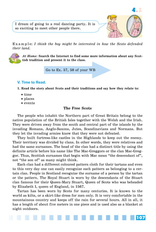 107
4.2
I dream of going to a real dancing party. It is
so exciting to meet other people there.
E x a m p l e: I think the boy might be interested in how the Scots defended
their land.
At Home: Search the Internet to find some more information about any Scot-
tish tradition and present it to the class.
Go to Ex. 57, 58 of your WB
V. Time to Read.
1. Read the story about Scots and their traditions and say how they relate to:
 time
 places
 events
The Free Scots
The people who inhabit the Northern part of Great Britain belong to the
native population of the British Isles together with the Welsh and the Irish.
They were driven away from the south and central part of the islands by the
invading Romans, Anglo-Saxons, Jutes, Scandinavians and Normans. But
they let the invading armies know that they were not defeated.
They built fortress-like castles in the Highlands to keep out the enemy.
Their territory was divided by clans. In other words, they were relatives and
had the same surnames. The head of the clan had a distinct title by using the
definite article before his name like The Mac-Greggors or the clan Mac-Greg-
gor. Thus, Scottish surnames that begin with Mac mean “the descendant of”,
not “the son of” as many might think.
Each clan had a different coloured pattern cloth for their tartans and even
to this very day one can easily recognize each pattern as belonging to a cer-
tain clan. People in Scotland recognize the surname of a person by the tartan
or the pattern. The Royal Stuart is worn by the descendants of the Stuart
clan famous for their Queen-Mary Stuart, Queen of Scots who was beheaded
by Elizabeth I, queen of England, in 1567.
Tartan has been worn by Scots for many centuries. It is known to the
world as kilts, or a skirt-like dress for men only. It is very comfortable in the
mountainous country and keeps off the rain for several hours. All in all, it
has a length of about five meters in one piece and is used also as a blanket at
night outdoors.
 