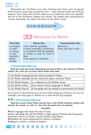 110
Unit 4
Meanwhile the Northmen were near. Noticing that there were no guards
protecting the camp, they crossed the river – they wanted to take the Scots by
surprise. Next, they took off their shoes so as to make the least noise possible.
But one of the Northmen stepped on a thistle. The sudden pain caused him to
scream. Naturally, the alarm was given in the Scots’ camp…
Go to Ex. 59, 60 of your WB
4.3. Welcome to Wales
Word Box
to conquer
to rebel
to wrong
to rule
chieftain
shield
bundle
Phrase Box
to be ruled by somebody
to meet somebody’s conditions
to be pleased with the prospect
to wrong no man by word or
deed
to be jealous of somebody
Communication Box
Moreover, …
From that day to this, …
I. Conversation Warm-up
Read the words and word combinations and match them to the elements of Welsh
culture. Say what you can learn about Wales from them.
1. the Welsh language a) the official symbol of Wales
2. the Welsh Assembly b) the industrial region of South Wales
3. the Welsh Dragon c) a regiment in the British Army
4. the Welsh valleys d) an ancient Celtic language of Wales
5. the Welsh Guards e) the people who are elected as a government for Wales
E x a m p l e: I think Welsh is an ancient Celtic language of Wales. If I am not
mistaken, all road signs in Wales are in both Welsh and English.
II. Pronunciation Warm-up
Read the acrostic about Wales and the lines of the Welsh National Anthem and
practise the sounds /w/ and /aII/. Say what the poems have in common.
Acrostic
Welsh language that stood the test of time,
Arthur the King who led the Welsh to fight against William the Conqueror,
Llewellyn, Prince of Wales, and his faithful dog Gelert,
Eisteddfod the word understood by almost everybody,
Singing in a choir, a nation of singers.
 