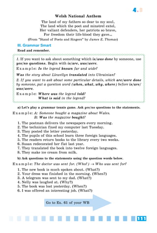 111
4.3
Welsh National Anthem
The land of my fathers so dear to my soul,
The land which the poet and minstrel extol,
Her valiant defenders, her patriots so brave,
For freedom their life-blood they gave…
(From ”Stand of Poets and Singers” by James E. Thomas)
III. Grammar Smart
Read and remember.
1. If you want to ask about something which is/was done by someone, use
yes/no questions. Begin with is/are, was/were.
E x a m p l e: Is the legend known far and wide?
Was the story about Llewellyn translated into Ukrainian?
2. If you want to ask about some particular details, which are/were done
by someone, put a question word (when, what, why, where) before is/are/
was/were.
E x a m p l e: Where was the legend told?
What is said in the legend?
a) Let’s play a grammar tennis game. Ask yes/no questions to the statements.
E x a m p l e: A: Someone bought a magazine about Wales.
B: Was the magazine bought?
1. The postman delivers the newspapers every morning.
2. The technician fixed my computer last Tuesday.
3. They posted the letter yesterday.
4. The pupils of this school learn three foreign languages.
5. The readers return books to the library every two weeks.
6. Susan redecorated her flat last year.
7. They translated the book into twelve foreign languages.
8. They make ice cream from milk.
b) Ask questions to the statements using the question words below.
E x a m p l e: The doctor was sent for. (Who?)  Who was sent for?
1. The new book is much spoken about. (What?)
2. Your dress was finished in the morning. (When?)
3. A telegram was sent to my dad. (What?)
4. Nelly was laughed at. (Why?)
5. The book was lost yesterday. (When?)
6. I was offered an interesting job. (What?)
Go to Ex. 61 of your WB
 