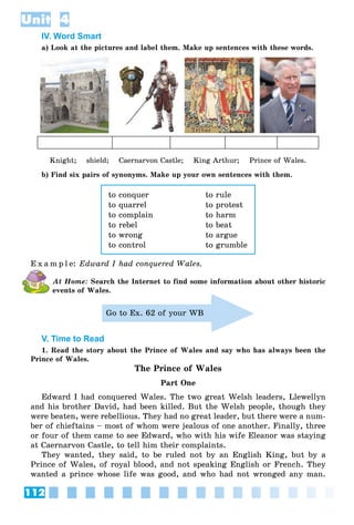 112
Unit 4
IV. Word Smart
a) Look at the pictures and label them. Make up sentences with these words.
Knight; shield; Caernarvon Castle; King Arthur; Prince of Wales.
b) Find six pairs of synonyms. Make up your own sentences with them.
to conquer to rule
to quarrel to protest
to complain to harm
to rebel to beat
to wrong to argue
to control to grumble
E x a m p l e: Edward I had conquered Wales.
At Home: Search the Internet to find some information about other historic
events of Wales.
Go to Ex. 62 of your WB
V. Time to Read
1. Read the story about the Prince of Wales and say who has always been the
Prince of Wales.
The Prince of Wales
Part One
Edward I had conquered Wales. The two great Welsh leaders, Llewellyn
and his brother David, had been killed. But the Welsh people, though they
were beaten, were rebellious. They had no great leader, but there were a num-
ber of chieftains – most of whom were jealous of one another. Finally, three
or four of them came to see Edward, who with his wife Eleanor was staying
at Caernarvon Castle, to tell him their complaints.
They wanted, they said, to be ruled not by an English King, but by a
Prince of Wales, of royal blood, and not speaking English or French. They
wanted a prince whose life was good, and who had not wronged any man.
 