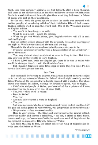 113
4.3
Well, they were certainly asking a lot, but Edward, after a little thought,
told them to ask all the chieftains and their followers to come to Caernarvon
Castle in a week’s time and he would give them what they had asked, a Prince
of Wales who met all their conditions.
So the next week the great square outside the castle was crowded with
excited people, all wondering which of their chieftains Edward had chosen.
English soldiers tried to keep the crowd back. One of the Welshmen pushed
an English soldier.
– You won’t be here long, – he said.
– What do you mean? – asked the soldier.
– When we get our Welsh prince, you, English soldiers, will all be sent
back to England.
But the soldier seemed pleased with the prospect. He said he was tired of
the sight of Welsh mountains and the rain and the fog.
Meanwhile the chieftains wondered who the new ruler was to be.
– Of course, you know my mother was a distant relative of the Llewellyns’, –
one of them said.
– Yes, very distant, about as distant as mine to King Arthur. But it’s a
pity you took all the trouble to learn English.
– I have 2,000 men. Once the English go, there is no one in Wales who
would be stronger than I, – said the third chieftain.
– But I haven’t forgotten those fifty sheep of mine that you stole. I’ll not
have a thief for a prince over me.
Part Two
The chieftains were ready to quarrel, but at that moment Edward stepped
on to the balcony in front of the castle. Behind him a knight carefully carried
Edward’s shield. On the shield lay a bundle covered with a blanket. The whole
crowd was excited but silent, waiting for Edward to speak. And he began.
– Chieftains and people of Wales, you have asked for a prince and I have
promised you one to rule over you, of royal birth.
– Yes, yes! – they cried in return.
– Born in Wales?
– Yes, yes!
– And not able to speak a word of English?
– Yes, yes!
– And one, moreover, who has wronged no man by word or deed in all his life?
If I give you such a prince to rule over you, will you promise to be ruled by him?
– We promise, – they answered readily.
– Here is your prince, – the King said and turned to the knight behind,
lifted the blanket and showed a small boy, – my son, a prince of royal blood,
born a week ago, in Caernarvon Castle; he speaks no word of English and he
has wronged no man alive. Edward, Prince of Wales!
And from that day to this, the eldest son of the King of England has al-
ways been the Prince of Wales.
(Welsh legend)
 