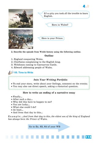 115
4.3
It’s a pity you took all the trouble to learn
English.
Born in Wales?
Here is your Prince.
2. Describe the episode from Welsh history using the following outline.
Outline
1. England conquering Wales.
2. Chieftains complaining to the English king.
3. Welshmen coming to Caernarvon Castle.
4. Edward addressing people of Wales.
VII. Time to Write
Into Your Writing Portfolio
 To end your story, write about your feelings, comment on the events;
 You may also use direct speech, asking a rhetorical question.
How to write an ending of a narrative essay
 Finally…
 After such a day…
 Why did this have to happen to me?
 You are lucky…
 What else could I do?
 At least…
 And from that day to this…
E x a m p l e: …And from that day to this, the eldest son of the king of England
has always been the Prince of Wales.
Go to Ex. 63, 64 of your WB
 