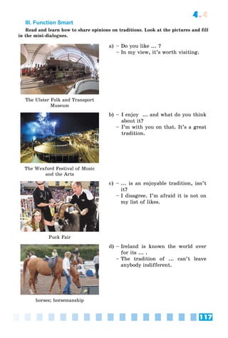 117
4.4
III. Function Smart
Read and learn how to share opinions on traditions. Look at the pictures and fill
in the mini-dialogues.
The Ulster Folk and Transport
Museum
a) – Do you like ... ?
– In my view, it’s worth visiting.
The Wexford Festival of Music
and the Arts
b) – I enjoy ... and what do you think
about it?
– I’m with you on that. It’s a great
tradition.
Puck Fair
c) – ... is an enjoyable tradition, isn’t
it?
– I disagree. I’m afraid it is not on
my list of likes.
horses; horsemanship
d) – Ireland is known the world over
for its ... .
– The tradition of ... can’t leave
anybody indifferent.
 