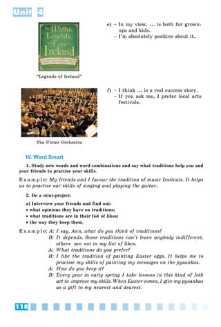 118
Unit 4
“Legends of Ireland”
e) – In my view, ... is both for grown-
ups and kids.
– I’m absolutely positive about it.
The Ulster Orchestra
f) – I think ... is a real success story.
– If you ask me, I prefer local arts
festivals.
IV. Word Smart
1. Study new words and word combinations and say what traditions help you and
your friends to practise your skills.
E x a m p l e: My friends and I favour the tradition of music festivals. It helps
us to practise our skills of singing and playing the guitar.
2. Do a mini-project.
a) Interview your friends and find out:
 what opinions they have on traditions;
 what traditions are in their list of likes;
 the way they keep them.
E x a m p l e: A: I say, Ann, what do you think of traditions?
B: It depends. Some traditions can’t leave anybody indifferent,
others are not in my list of likes.
A: What traditions do you prefer?
B: I like the tradition of painting Easter eggs. It helps me to
practise my skills of painting my messages on the pysankas.
A: How do you keep it?
B: Every year in early spring I take lessons in this kind of folk
art to improve my skills. When Easter comes, I give my pysankas
as a gift to my nearest and dearest.
 