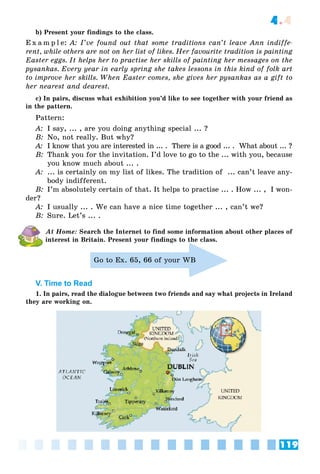 119
4.4
b) Present your findings to the class.
E x a m p l e: A: I’ve found out that some traditions can’t leave Ann indiffe-
rent, while others are not on her list of likes. Her favourite tradition is painting
Easter eggs. It helps her to practise her skills of painting her messages on the
pysankas. Every year in early spring she takes lessons in this kind of folk art
to improve her skills. When Easter comes, she gives her pysankas as a gift to
her nearest and dearest.
c) In pairs, discuss what exhibition you’d like to see together with your friend as
in the pattern.
Pattern:
A: I say, ... , are you doing anything special ... ?
B: No, not really. But why?
A: I know that you are interested in ... . There is a good ... . What about ... ?
B: Thank you for the invitation. I’d love to go to the ... with you, because
you know much about ... .
A: ... is certainly on my list of likes. The tradition of ... can’t leave any-
body indifferent.
B: I’m absolutely certain of that. It helps to practise ... . How ... , I won-
der?
A: I usually ... . We can have a nice time together ... , can’t we?
B: Sure. Let’s ... .
At Home: Search the Internet to find some information about other places of
interest in Britain. Present your findings to the class.
Go to Ex. 65, 66 of your WB
V. Time to Read
1. In pairs, read the dialogue between two friends and say what projects in Ireland
they are working on.
 