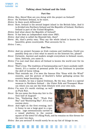 120
Unit 4
Talking about Ireland and the Irish
Part One
Helen: Hey, Steve! How are you doing with the project on Ireland?
Steve: On Northern Ireland, to be exact.
Helen: Is there much difference?
Steve: Sure. Ireland is the second largest island in the British Isles. And it
is divided into Northern Ireland and the Republic of Ireland. Northern
Ireland is part of the United Kingdom.
Helen: And what about the Republic of Ireland?
Steve: It has been an independent state since 1921.
Helen: And what is called the Emerald Isle, then?
Steve: Ah, that’s pretty easy. They say the whole island is known for its
beautiful, green countryside. That accounts for it.
Helen: I see…
Part Two
Helen: And my project focusses on Irish customs and traditions. Could you
possibly drop me a hint what to search on the Internet for, please?
Steve: Certainly. Ancient and modern mingle everywhere in Ireland: music,
fairs, festivals, you name it.
Helen: I’ve just read that above all Ireland is known the world over for its
horses.
Steve: That’s true. The tradition of horsemanship can’t leave anybody indif-
ferent. It’s a matter of personal pride for any Irishman to practise
the skill of horse riding.
Helen: That reminds me. I’ve seen the famous film “Gone with the Wind”
recently, and the picture of Scarlett’s father galloping across the
country keeps haunting me.
Steve: No wonder, he was a typical Irishman. By the way, there is a special
museum in Northern Ireland – the Ulster Folk and Transport Muse-
um where you can see the Irish lifestyle with your own eyes.
Helen: I’m sure it’s worth visiting, as well
as Puck Fair.
Steve: Do you mean the three-day fair in the
first half of August?
Helen: Yes, “Gathering Day”, “Puck Fair
Day” and “Scattering Day”. It’s a real
success story.
Steve: And right on the first evening, isn’t
it funny to see a large goat in a spa-
cious cage ceremoniously carried to
a raised platform in the central
square of the town? It’s King Puck, and he remains on this throne for
the next two days.
Helen: Are you serious? It would surely be on my list of things to see.
 